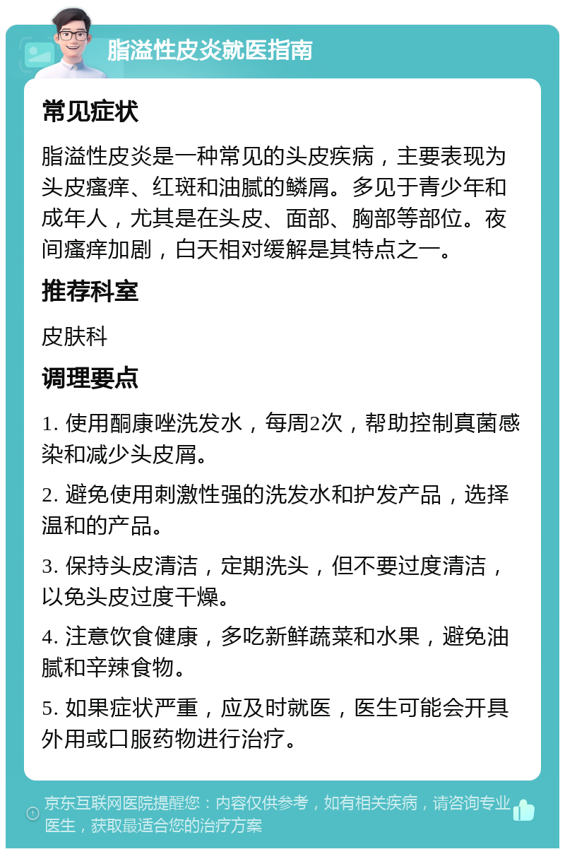 脂溢性皮炎就医指南 常见症状 脂溢性皮炎是一种常见的头皮疾病，主要表现为头皮瘙痒、红斑和油腻的鳞屑。多见于青少年和成年人，尤其是在头皮、面部、胸部等部位。夜间瘙痒加剧，白天相对缓解是其特点之一。 推荐科室 皮肤科 调理要点 1. 使用酮康唑洗发水，每周2次，帮助控制真菌感染和减少头皮屑。 2. 避免使用刺激性强的洗发水和护发产品，选择温和的产品。 3. 保持头皮清洁，定期洗头，但不要过度清洁，以免头皮过度干燥。 4. 注意饮食健康，多吃新鲜蔬菜和水果，避免油腻和辛辣食物。 5. 如果症状严重，应及时就医，医生可能会开具外用或口服药物进行治疗。