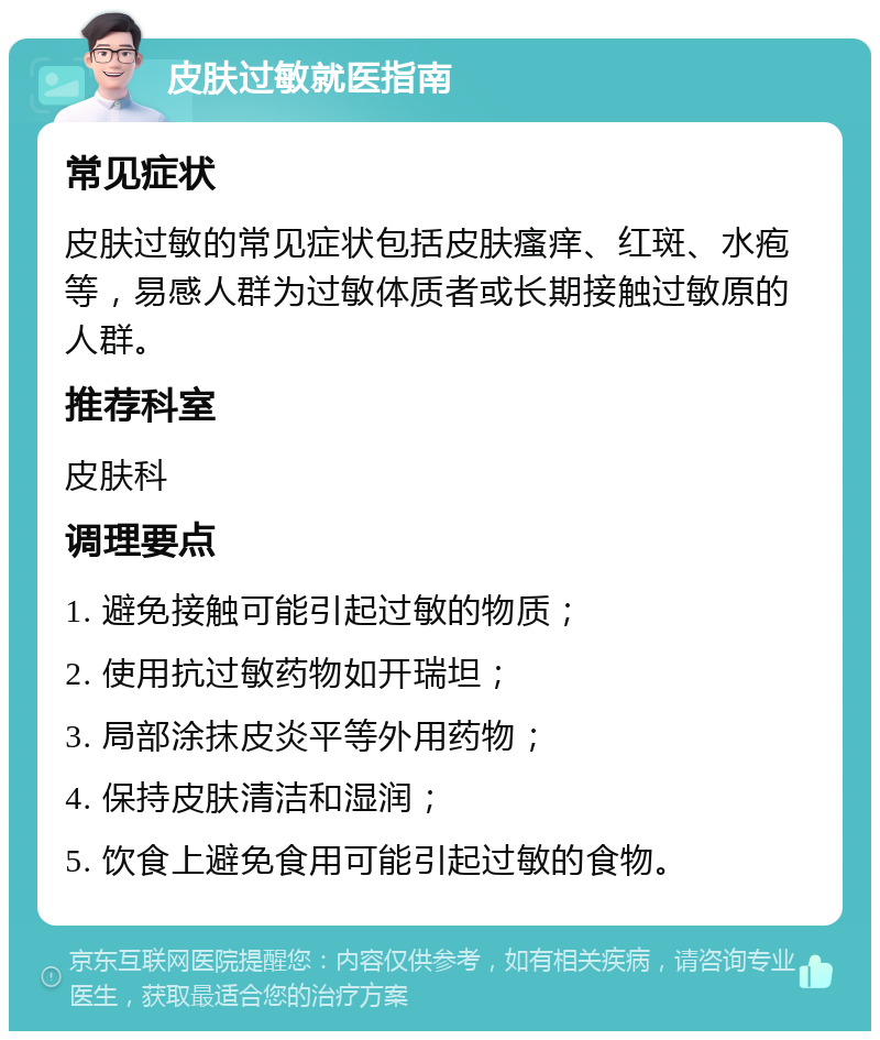 皮肤过敏就医指南 常见症状 皮肤过敏的常见症状包括皮肤瘙痒、红斑、水疱等，易感人群为过敏体质者或长期接触过敏原的人群。 推荐科室 皮肤科 调理要点 1. 避免接触可能引起过敏的物质； 2. 使用抗过敏药物如开瑞坦； 3. 局部涂抹皮炎平等外用药物； 4. 保持皮肤清洁和湿润； 5. 饮食上避免食用可能引起过敏的食物。