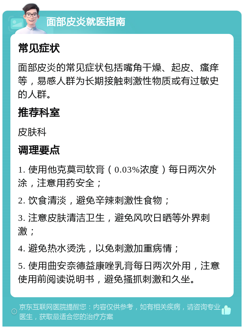 面部皮炎就医指南 常见症状 面部皮炎的常见症状包括嘴角干燥、起皮、瘙痒等，易感人群为长期接触刺激性物质或有过敏史的人群。 推荐科室 皮肤科 调理要点 1. 使用他克莫司软膏（0.03%浓度）每日两次外涂，注意用药安全； 2. 饮食清淡，避免辛辣刺激性食物； 3. 注意皮肤清洁卫生，避免风吹日晒等外界刺激； 4. 避免热水烫洗，以免刺激加重病情； 5. 使用曲安奈德益康唑乳膏每日两次外用，注意使用前阅读说明书，避免搔抓刺激和久坐。