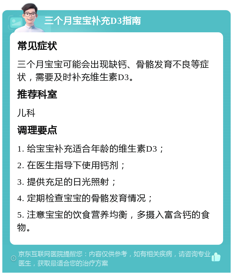 三个月宝宝补充D3指南 常见症状 三个月宝宝可能会出现缺钙、骨骼发育不良等症状，需要及时补充维生素D3。 推荐科室 儿科 调理要点 1. 给宝宝补充适合年龄的维生素D3； 2. 在医生指导下使用钙剂； 3. 提供充足的日光照射； 4. 定期检查宝宝的骨骼发育情况； 5. 注意宝宝的饮食营养均衡，多摄入富含钙的食物。