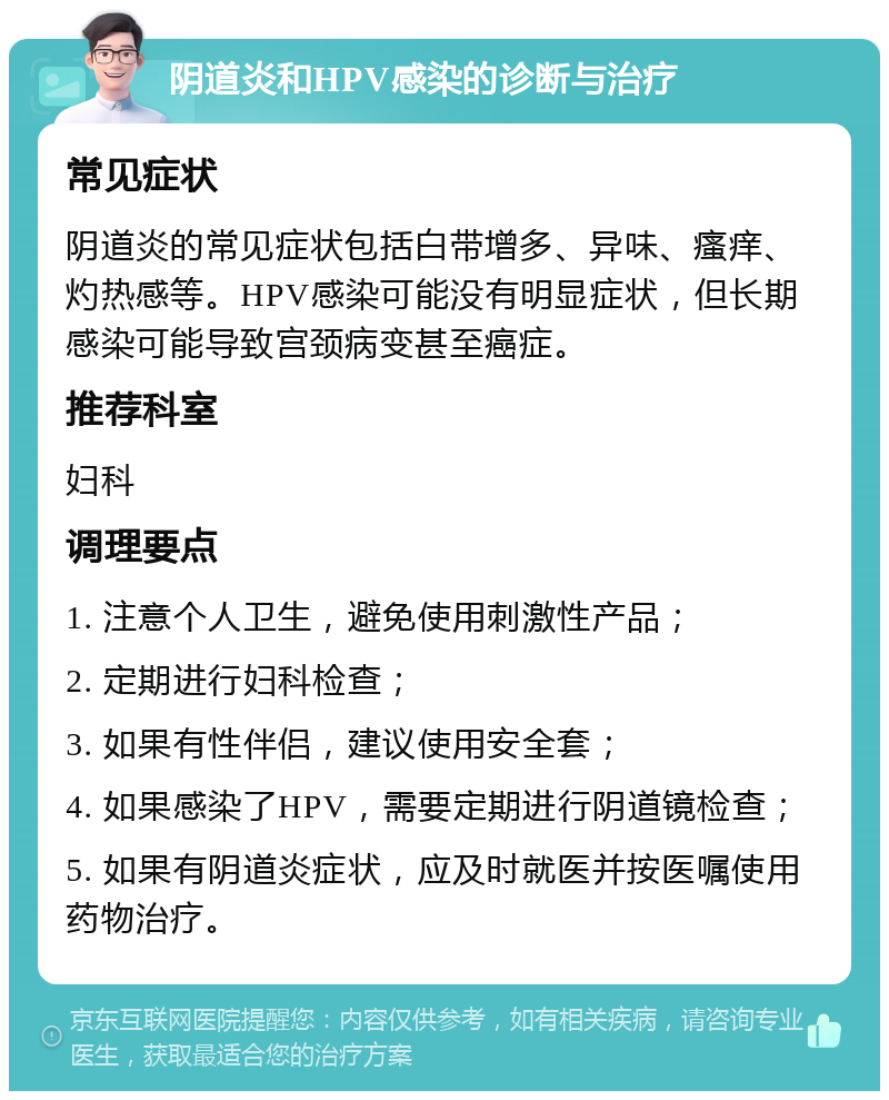 阴道炎和HPV感染的诊断与治疗 常见症状 阴道炎的常见症状包括白带增多、异味、瘙痒、灼热感等。HPV感染可能没有明显症状，但长期感染可能导致宫颈病变甚至癌症。 推荐科室 妇科 调理要点 1. 注意个人卫生，避免使用刺激性产品； 2. 定期进行妇科检查； 3. 如果有性伴侣，建议使用安全套； 4. 如果感染了HPV，需要定期进行阴道镜检查； 5. 如果有阴道炎症状，应及时就医并按医嘱使用药物治疗。