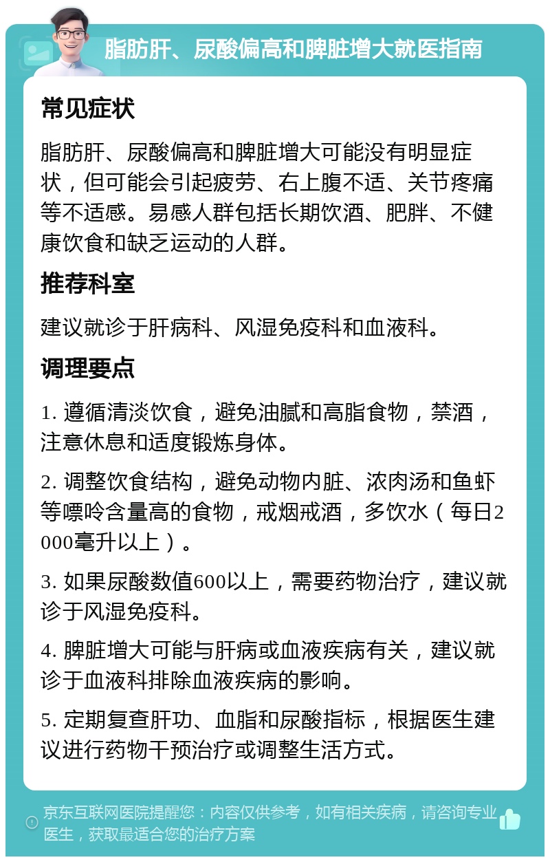 脂肪肝、尿酸偏高和脾脏增大就医指南 常见症状 脂肪肝、尿酸偏高和脾脏增大可能没有明显症状，但可能会引起疲劳、右上腹不适、关节疼痛等不适感。易感人群包括长期饮酒、肥胖、不健康饮食和缺乏运动的人群。 推荐科室 建议就诊于肝病科、风湿免疫科和血液科。 调理要点 1. 遵循清淡饮食，避免油腻和高脂食物，禁酒，注意休息和适度锻炼身体。 2. 调整饮食结构，避免动物内脏、浓肉汤和鱼虾等嘌呤含量高的食物，戒烟戒酒，多饮水（每日2000毫升以上）。 3. 如果尿酸数值600以上，需要药物治疗，建议就诊于风湿免疫科。 4. 脾脏增大可能与肝病或血液疾病有关，建议就诊于血液科排除血液疾病的影响。 5. 定期复查肝功、血脂和尿酸指标，根据医生建议进行药物干预治疗或调整生活方式。