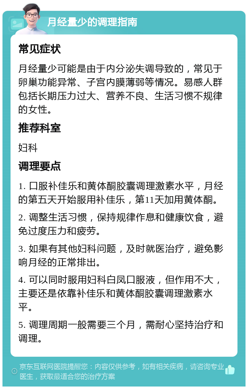 月经量少的调理指南 常见症状 月经量少可能是由于内分泌失调导致的，常见于卵巢功能异常、子宫内膜薄弱等情况。易感人群包括长期压力过大、营养不良、生活习惯不规律的女性。 推荐科室 妇科 调理要点 1. 口服补佳乐和黄体酮胶囊调理激素水平，月经的第五天开始服用补佳乐，第11天加用黄体酮。 2. 调整生活习惯，保持规律作息和健康饮食，避免过度压力和疲劳。 3. 如果有其他妇科问题，及时就医治疗，避免影响月经的正常排出。 4. 可以同时服用妇科白凤口服液，但作用不大，主要还是依靠补佳乐和黄体酮胶囊调理激素水平。 5. 调理周期一般需要三个月，需耐心坚持治疗和调理。