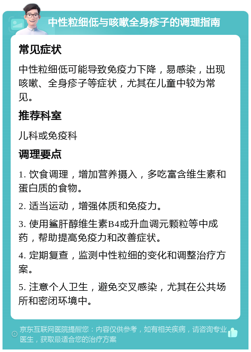 中性粒细低与咳嗽全身疹子的调理指南 常见症状 中性粒细低可能导致免疫力下降，易感染，出现咳嗽、全身疹子等症状，尤其在儿童中较为常见。 推荐科室 儿科或免疫科 调理要点 1. 饮食调理，增加营养摄入，多吃富含维生素和蛋白质的食物。 2. 适当运动，增强体质和免疫力。 3. 使用鲨肝醇维生素B4或升血调元颗粒等中成药，帮助提高免疫力和改善症状。 4. 定期复查，监测中性粒细的变化和调整治疗方案。 5. 注意个人卫生，避免交叉感染，尤其在公共场所和密闭环境中。