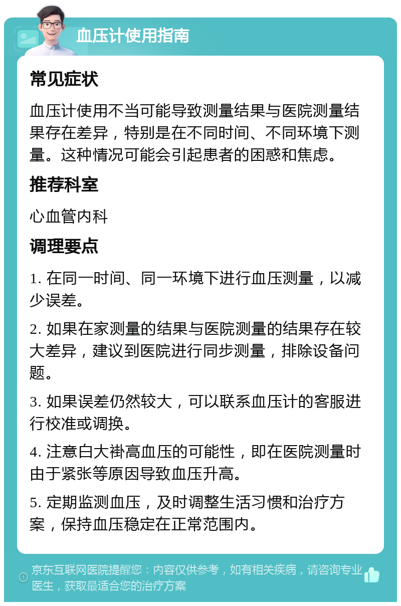 血压计使用指南 常见症状 血压计使用不当可能导致测量结果与医院测量结果存在差异，特别是在不同时间、不同环境下测量。这种情况可能会引起患者的困惑和焦虑。 推荐科室 心血管内科 调理要点 1. 在同一时间、同一环境下进行血压测量，以减少误差。 2. 如果在家测量的结果与医院测量的结果存在较大差异，建议到医院进行同步测量，排除设备问题。 3. 如果误差仍然较大，可以联系血压计的客服进行校准或调换。 4. 注意白大褂高血压的可能性，即在医院测量时由于紧张等原因导致血压升高。 5. 定期监测血压，及时调整生活习惯和治疗方案，保持血压稳定在正常范围内。