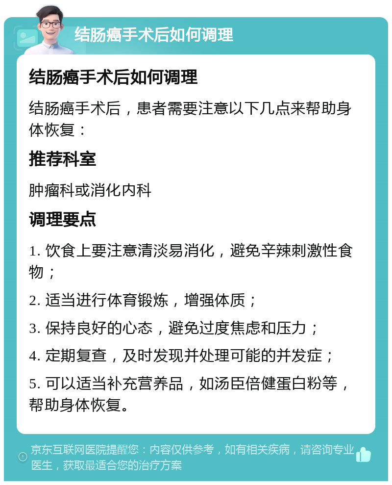 结肠癌手术后如何调理 结肠癌手术后如何调理 结肠癌手术后，患者需要注意以下几点来帮助身体恢复： 推荐科室 肿瘤科或消化内科 调理要点 1. 饮食上要注意清淡易消化，避免辛辣刺激性食物； 2. 适当进行体育锻炼，增强体质； 3. 保持良好的心态，避免过度焦虑和压力； 4. 定期复查，及时发现并处理可能的并发症； 5. 可以适当补充营养品，如汤臣倍健蛋白粉等，帮助身体恢复。