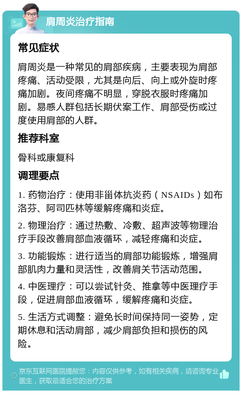 肩周炎治疗指南 常见症状 肩周炎是一种常见的肩部疾病，主要表现为肩部疼痛、活动受限，尤其是向后、向上或外旋时疼痛加剧。夜间疼痛不明显，穿脱衣服时疼痛加剧。易感人群包括长期伏案工作、肩部受伤或过度使用肩部的人群。 推荐科室 骨科或康复科 调理要点 1. 药物治疗：使用非甾体抗炎药（NSAIDs）如布洛芬、阿司匹林等缓解疼痛和炎症。 2. 物理治疗：通过热敷、冷敷、超声波等物理治疗手段改善肩部血液循环，减轻疼痛和炎症。 3. 功能锻炼：进行适当的肩部功能锻炼，增强肩部肌肉力量和灵活性，改善肩关节活动范围。 4. 中医理疗：可以尝试针灸、推拿等中医理疗手段，促进肩部血液循环，缓解疼痛和炎症。 5. 生活方式调整：避免长时间保持同一姿势，定期休息和活动肩部，减少肩部负担和损伤的风险。