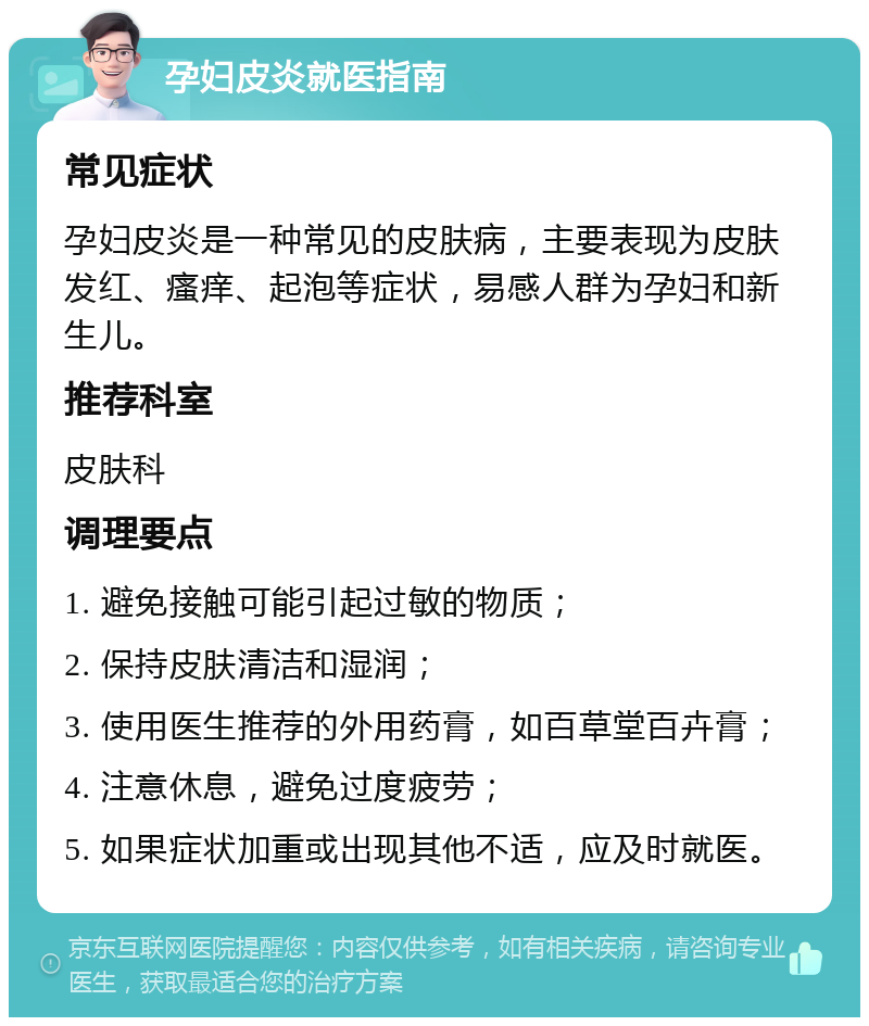 孕妇皮炎就医指南 常见症状 孕妇皮炎是一种常见的皮肤病，主要表现为皮肤发红、瘙痒、起泡等症状，易感人群为孕妇和新生儿。 推荐科室 皮肤科 调理要点 1. 避免接触可能引起过敏的物质； 2. 保持皮肤清洁和湿润； 3. 使用医生推荐的外用药膏，如百草堂百卉膏； 4. 注意休息，避免过度疲劳； 5. 如果症状加重或出现其他不适，应及时就医。