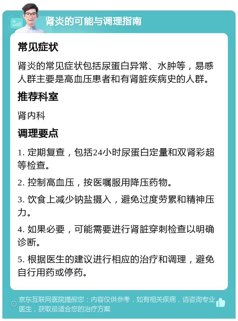 肾炎的可能与调理指南 常见症状 肾炎的常见症状包括尿蛋白异常、水肿等，易感人群主要是高血压患者和有肾脏疾病史的人群。 推荐科室 肾内科 调理要点 1. 定期复查，包括24小时尿蛋白定量和双肾彩超等检查。 2. 控制高血压，按医嘱服用降压药物。 3. 饮食上减少钠盐摄入，避免过度劳累和精神压力。 4. 如果必要，可能需要进行肾脏穿刺检查以明确诊断。 5. 根据医生的建议进行相应的治疗和调理，避免自行用药或停药。