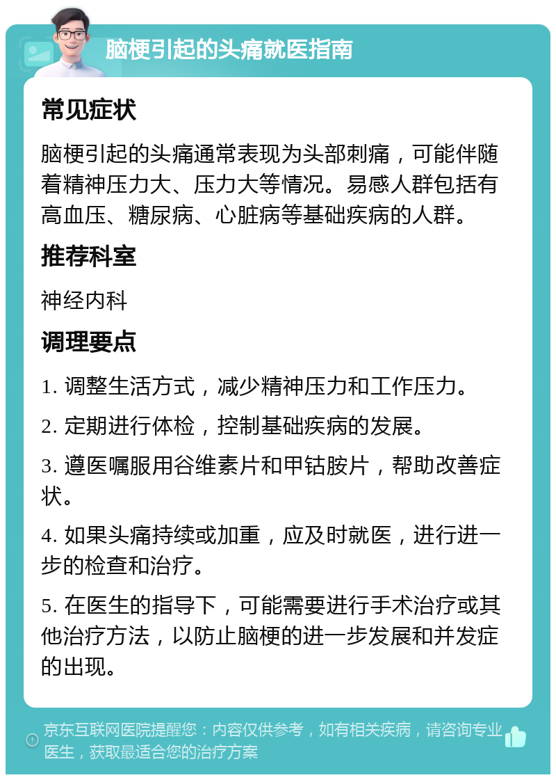 脑梗引起的头痛就医指南 常见症状 脑梗引起的头痛通常表现为头部刺痛，可能伴随着精神压力大、压力大等情况。易感人群包括有高血压、糖尿病、心脏病等基础疾病的人群。 推荐科室 神经内科 调理要点 1. 调整生活方式，减少精神压力和工作压力。 2. 定期进行体检，控制基础疾病的发展。 3. 遵医嘱服用谷维素片和甲钴胺片，帮助改善症状。 4. 如果头痛持续或加重，应及时就医，进行进一步的检查和治疗。 5. 在医生的指导下，可能需要进行手术治疗或其他治疗方法，以防止脑梗的进一步发展和并发症的出现。