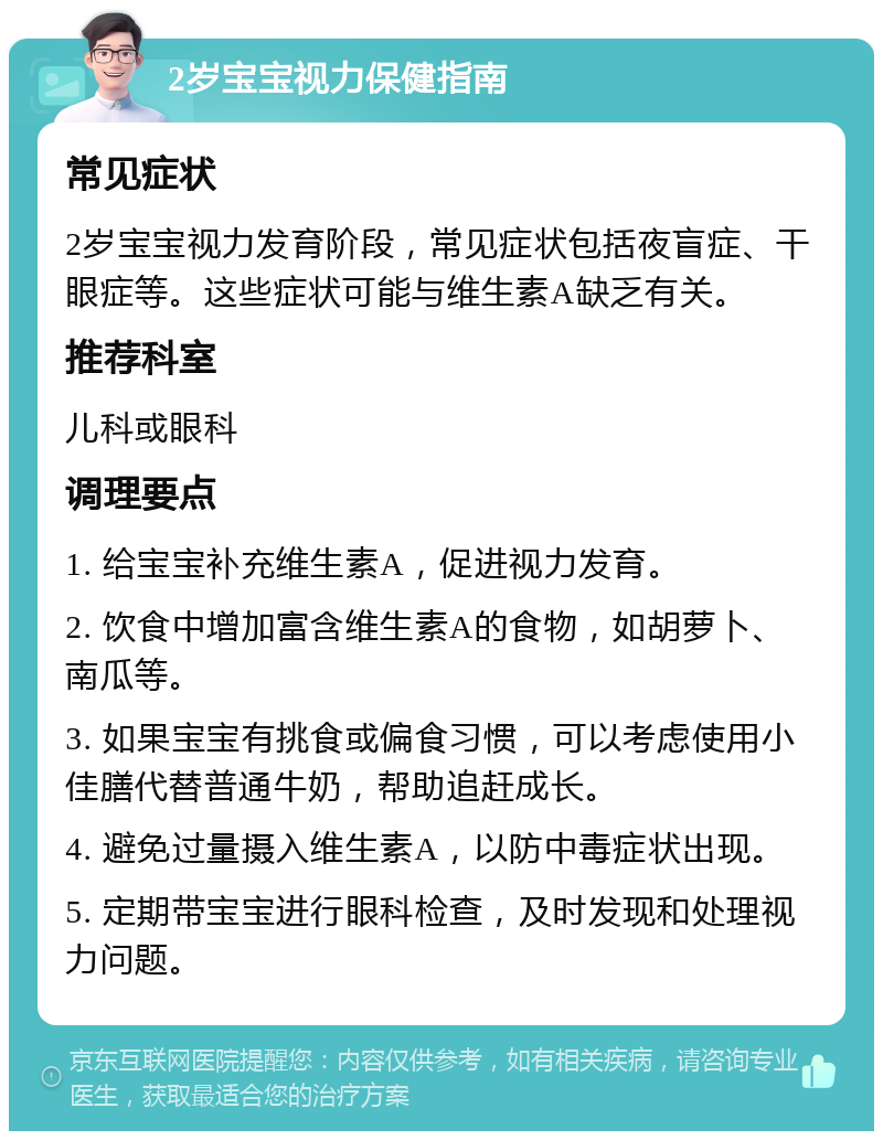 2岁宝宝视力保健指南 常见症状 2岁宝宝视力发育阶段，常见症状包括夜盲症、干眼症等。这些症状可能与维生素A缺乏有关。 推荐科室 儿科或眼科 调理要点 1. 给宝宝补充维生素A，促进视力发育。 2. 饮食中增加富含维生素A的食物，如胡萝卜、南瓜等。 3. 如果宝宝有挑食或偏食习惯，可以考虑使用小佳膳代替普通牛奶，帮助追赶成长。 4. 避免过量摄入维生素A，以防中毒症状出现。 5. 定期带宝宝进行眼科检查，及时发现和处理视力问题。