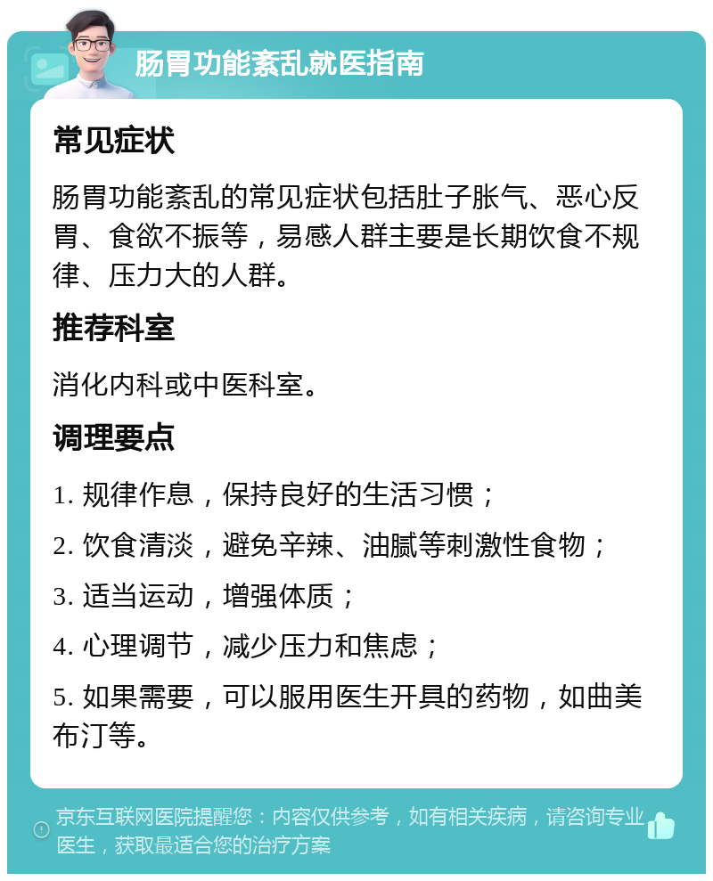 肠胃功能紊乱就医指南 常见症状 肠胃功能紊乱的常见症状包括肚子胀气、恶心反胃、食欲不振等，易感人群主要是长期饮食不规律、压力大的人群。 推荐科室 消化内科或中医科室。 调理要点 1. 规律作息，保持良好的生活习惯； 2. 饮食清淡，避免辛辣、油腻等刺激性食物； 3. 适当运动，增强体质； 4. 心理调节，减少压力和焦虑； 5. 如果需要，可以服用医生开具的药物，如曲美布汀等。