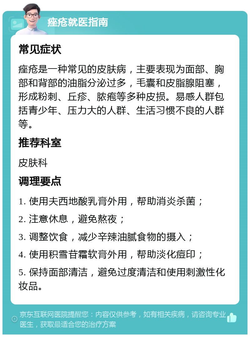 痤疮就医指南 常见症状 痤疮是一种常见的皮肤病，主要表现为面部、胸部和背部的油脂分泌过多，毛囊和皮脂腺阻塞，形成粉刺、丘疹、脓疱等多种皮损。易感人群包括青少年、压力大的人群、生活习惯不良的人群等。 推荐科室 皮肤科 调理要点 1. 使用夫西地酸乳膏外用，帮助消炎杀菌； 2. 注意休息，避免熬夜； 3. 调整饮食，减少辛辣油腻食物的摄入； 4. 使用积雪苷霜软膏外用，帮助淡化痘印； 5. 保持面部清洁，避免过度清洁和使用刺激性化妆品。