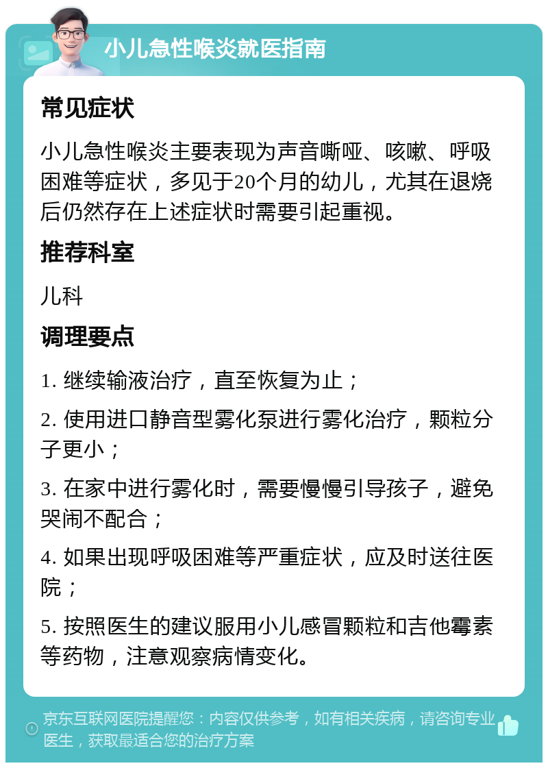 小儿急性喉炎就医指南 常见症状 小儿急性喉炎主要表现为声音嘶哑、咳嗽、呼吸困难等症状，多见于20个月的幼儿，尤其在退烧后仍然存在上述症状时需要引起重视。 推荐科室 儿科 调理要点 1. 继续输液治疗，直至恢复为止； 2. 使用进口静音型雾化泵进行雾化治疗，颗粒分子更小； 3. 在家中进行雾化时，需要慢慢引导孩子，避免哭闹不配合； 4. 如果出现呼吸困难等严重症状，应及时送往医院； 5. 按照医生的建议服用小儿感冒颗粒和吉他霉素等药物，注意观察病情变化。