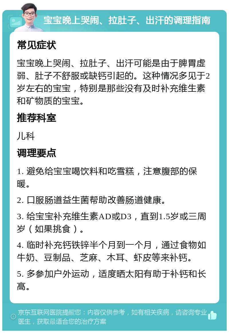 宝宝晚上哭闹、拉肚子、出汗的调理指南 常见症状 宝宝晚上哭闹、拉肚子、出汗可能是由于脾胃虚弱、肚子不舒服或缺钙引起的。这种情况多见于2岁左右的宝宝，特别是那些没有及时补充维生素和矿物质的宝宝。 推荐科室 儿科 调理要点 1. 避免给宝宝喝饮料和吃雪糕，注意腹部的保暖。 2. 口服肠道益生菌帮助改善肠道健康。 3. 给宝宝补充维生素AD或D3，直到1.5岁或三周岁（如果挑食）。 4. 临时补充钙铁锌半个月到一个月，通过食物如牛奶、豆制品、芝麻、木耳、虾皮等来补钙。 5. 多参加户外运动，适度晒太阳有助于补钙和长高。