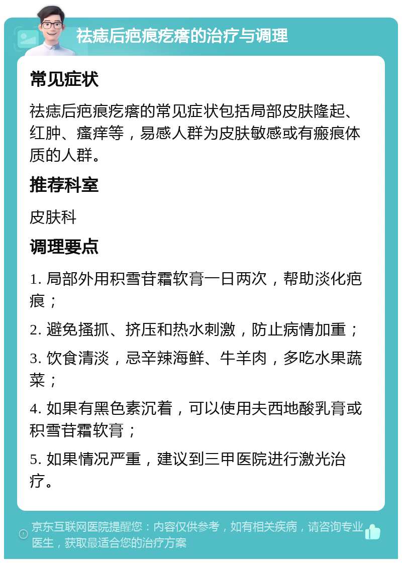 祛痣后疤痕疙瘩的治疗与调理 常见症状 祛痣后疤痕疙瘩的常见症状包括局部皮肤隆起、红肿、瘙痒等，易感人群为皮肤敏感或有瘢痕体质的人群。 推荐科室 皮肤科 调理要点 1. 局部外用积雪苷霜软膏一日两次，帮助淡化疤痕； 2. 避免搔抓、挤压和热水刺激，防止病情加重； 3. 饮食清淡，忌辛辣海鲜、牛羊肉，多吃水果蔬菜； 4. 如果有黑色素沉着，可以使用夫西地酸乳膏或积雪苷霜软膏； 5. 如果情况严重，建议到三甲医院进行激光治疗。