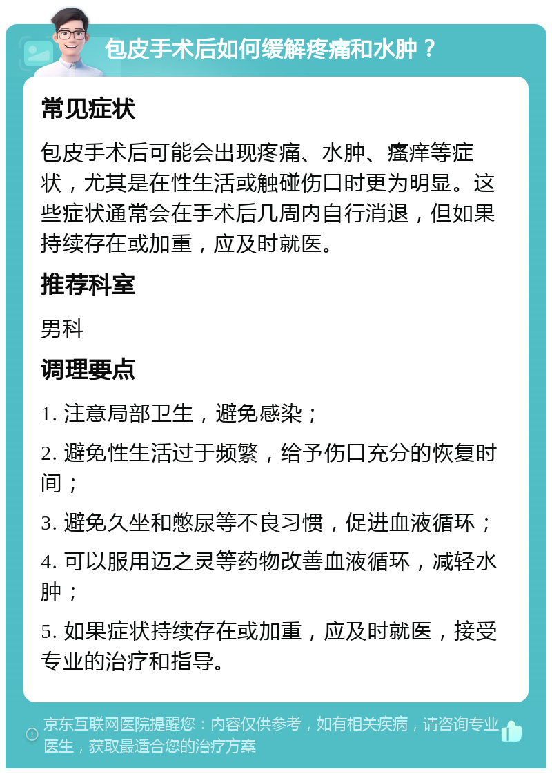 包皮手术后如何缓解疼痛和水肿？ 常见症状 包皮手术后可能会出现疼痛、水肿、瘙痒等症状，尤其是在性生活或触碰伤口时更为明显。这些症状通常会在手术后几周内自行消退，但如果持续存在或加重，应及时就医。 推荐科室 男科 调理要点 1. 注意局部卫生，避免感染； 2. 避免性生活过于频繁，给予伤口充分的恢复时间； 3. 避免久坐和憋尿等不良习惯，促进血液循环； 4. 可以服用迈之灵等药物改善血液循环，减轻水肿； 5. 如果症状持续存在或加重，应及时就医，接受专业的治疗和指导。