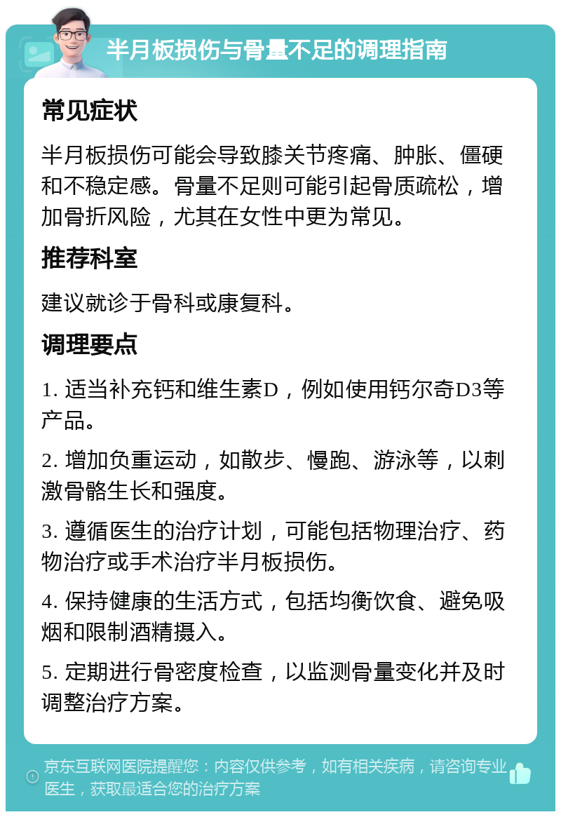 半月板损伤与骨量不足的调理指南 常见症状 半月板损伤可能会导致膝关节疼痛、肿胀、僵硬和不稳定感。骨量不足则可能引起骨质疏松，增加骨折风险，尤其在女性中更为常见。 推荐科室 建议就诊于骨科或康复科。 调理要点 1. 适当补充钙和维生素D，例如使用钙尔奇D3等产品。 2. 增加负重运动，如散步、慢跑、游泳等，以刺激骨骼生长和强度。 3. 遵循医生的治疗计划，可能包括物理治疗、药物治疗或手术治疗半月板损伤。 4. 保持健康的生活方式，包括均衡饮食、避免吸烟和限制酒精摄入。 5. 定期进行骨密度检查，以监测骨量变化并及时调整治疗方案。