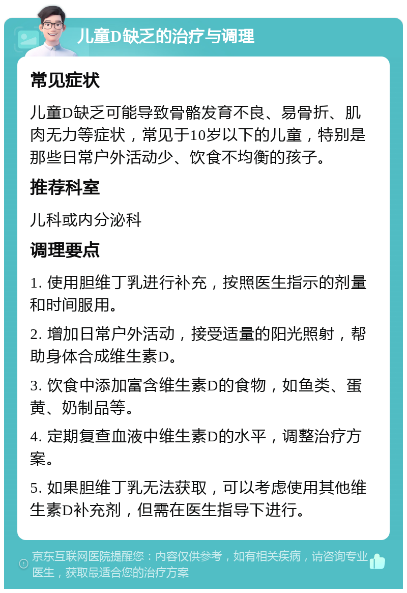 儿童D缺乏的治疗与调理 常见症状 儿童D缺乏可能导致骨骼发育不良、易骨折、肌肉无力等症状，常见于10岁以下的儿童，特别是那些日常户外活动少、饮食不均衡的孩子。 推荐科室 儿科或内分泌科 调理要点 1. 使用胆维丁乳进行补充，按照医生指示的剂量和时间服用。 2. 增加日常户外活动，接受适量的阳光照射，帮助身体合成维生素D。 3. 饮食中添加富含维生素D的食物，如鱼类、蛋黄、奶制品等。 4. 定期复查血液中维生素D的水平，调整治疗方案。 5. 如果胆维丁乳无法获取，可以考虑使用其他维生素D补充剂，但需在医生指导下进行。