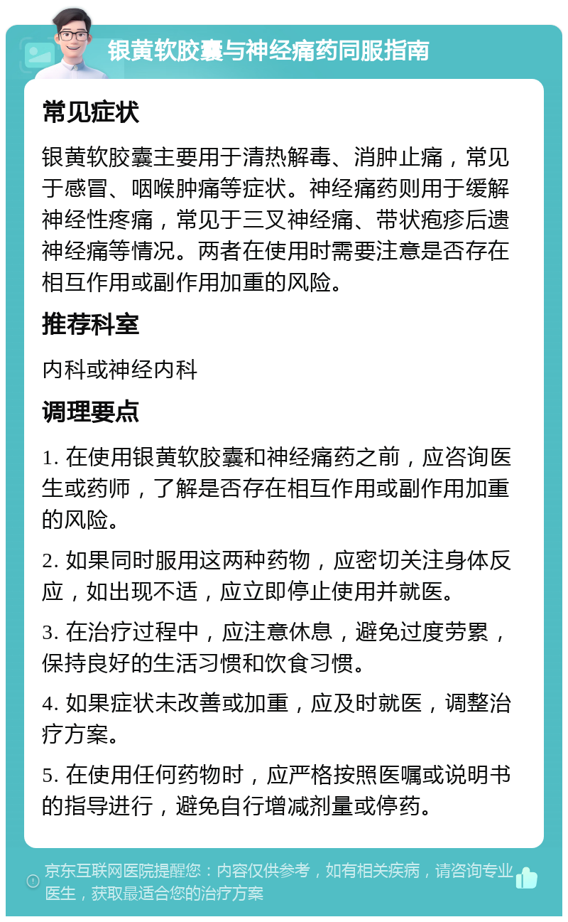 银黄软胶囊与神经痛药同服指南 常见症状 银黄软胶囊主要用于清热解毒、消肿止痛，常见于感冒、咽喉肿痛等症状。神经痛药则用于缓解神经性疼痛，常见于三叉神经痛、带状疱疹后遗神经痛等情况。两者在使用时需要注意是否存在相互作用或副作用加重的风险。 推荐科室 内科或神经内科 调理要点 1. 在使用银黄软胶囊和神经痛药之前，应咨询医生或药师，了解是否存在相互作用或副作用加重的风险。 2. 如果同时服用这两种药物，应密切关注身体反应，如出现不适，应立即停止使用并就医。 3. 在治疗过程中，应注意休息，避免过度劳累，保持良好的生活习惯和饮食习惯。 4. 如果症状未改善或加重，应及时就医，调整治疗方案。 5. 在使用任何药物时，应严格按照医嘱或说明书的指导进行，避免自行增减剂量或停药。