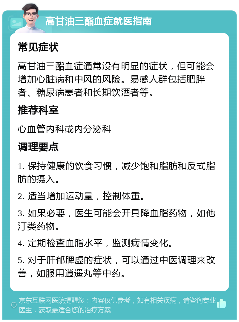 高甘油三酯血症就医指南 常见症状 高甘油三酯血症通常没有明显的症状，但可能会增加心脏病和中风的风险。易感人群包括肥胖者、糖尿病患者和长期饮酒者等。 推荐科室 心血管内科或内分泌科 调理要点 1. 保持健康的饮食习惯，减少饱和脂肪和反式脂肪的摄入。 2. 适当增加运动量，控制体重。 3. 如果必要，医生可能会开具降血脂药物，如他汀类药物。 4. 定期检查血脂水平，监测病情变化。 5. 对于肝郁脾虚的症状，可以通过中医调理来改善，如服用逍遥丸等中药。