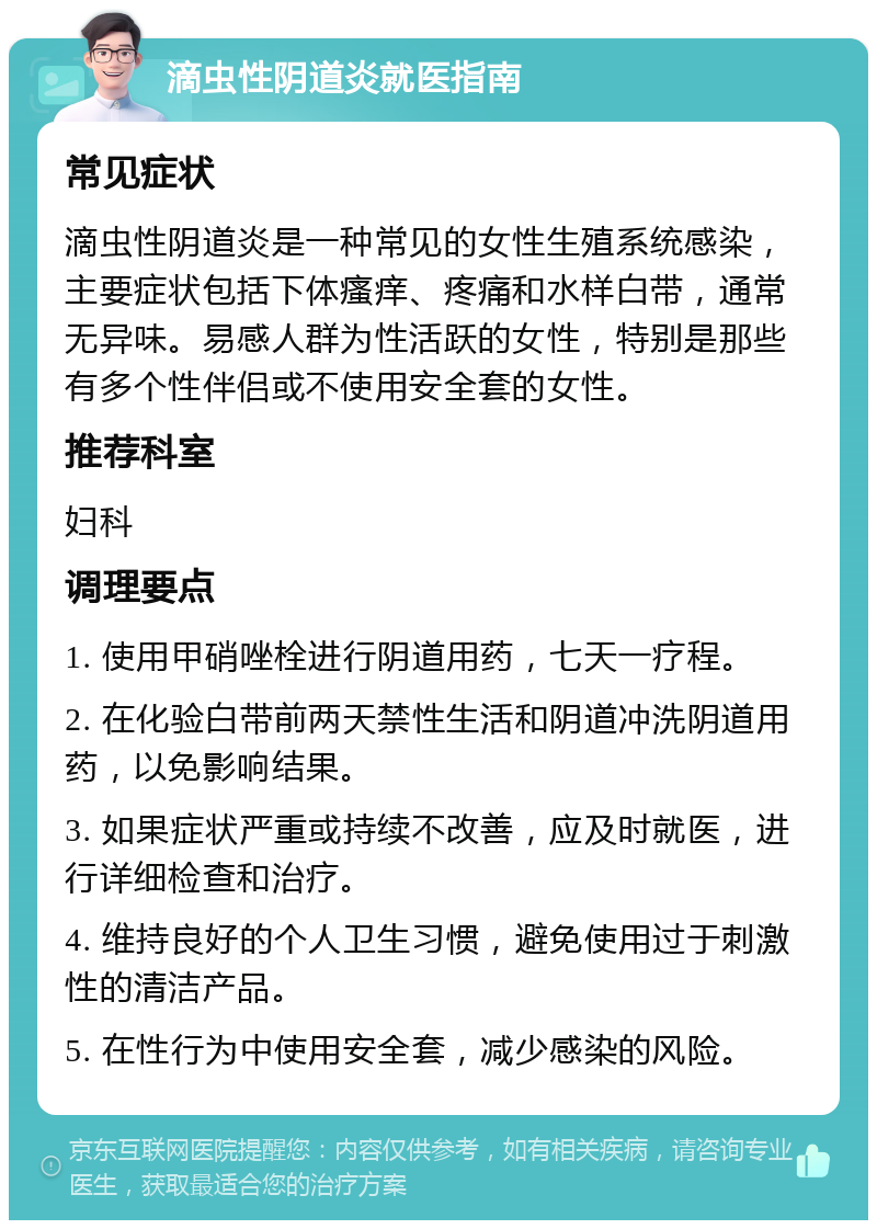 滴虫性阴道炎就医指南 常见症状 滴虫性阴道炎是一种常见的女性生殖系统感染，主要症状包括下体瘙痒、疼痛和水样白带，通常无异味。易感人群为性活跃的女性，特别是那些有多个性伴侣或不使用安全套的女性。 推荐科室 妇科 调理要点 1. 使用甲硝唑栓进行阴道用药，七天一疗程。 2. 在化验白带前两天禁性生活和阴道冲洗阴道用药，以免影响结果。 3. 如果症状严重或持续不改善，应及时就医，进行详细检查和治疗。 4. 维持良好的个人卫生习惯，避免使用过于刺激性的清洁产品。 5. 在性行为中使用安全套，减少感染的风险。