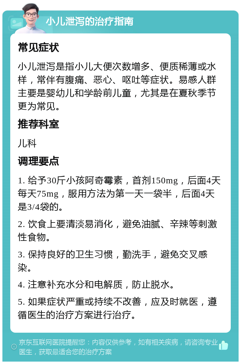 小儿泄泻的治疗指南 常见症状 小儿泄泻是指小儿大便次数增多、便质稀薄或水样，常伴有腹痛、恶心、呕吐等症状。易感人群主要是婴幼儿和学龄前儿童，尤其是在夏秋季节更为常见。 推荐科室 儿科 调理要点 1. 给予30斤小孩阿奇霉素，首剂150mg，后面4天每天75mg，服用方法为第一天一袋半，后面4天是3/4袋的。 2. 饮食上要清淡易消化，避免油腻、辛辣等刺激性食物。 3. 保持良好的卫生习惯，勤洗手，避免交叉感染。 4. 注意补充水分和电解质，防止脱水。 5. 如果症状严重或持续不改善，应及时就医，遵循医生的治疗方案进行治疗。