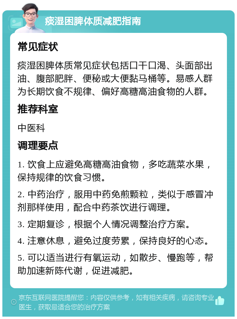 痰湿困脾体质减肥指南 常见症状 痰湿困脾体质常见症状包括口干口渴、头面部出油、腹部肥胖、便秘或大便黏马桶等。易感人群为长期饮食不规律、偏好高糖高油食物的人群。 推荐科室 中医科 调理要点 1. 饮食上应避免高糖高油食物，多吃蔬菜水果，保持规律的饮食习惯。 2. 中药治疗，服用中药免煎颗粒，类似于感冒冲剂那样使用，配合中药茶饮进行调理。 3. 定期复诊，根据个人情况调整治疗方案。 4. 注意休息，避免过度劳累，保持良好的心态。 5. 可以适当进行有氧运动，如散步、慢跑等，帮助加速新陈代谢，促进减肥。