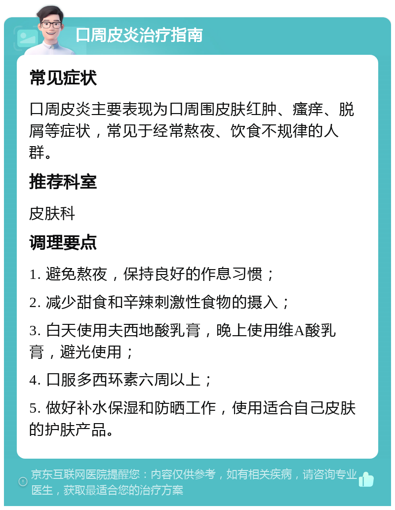 口周皮炎治疗指南 常见症状 口周皮炎主要表现为口周围皮肤红肿、瘙痒、脱屑等症状，常见于经常熬夜、饮食不规律的人群。 推荐科室 皮肤科 调理要点 1. 避免熬夜，保持良好的作息习惯； 2. 减少甜食和辛辣刺激性食物的摄入； 3. 白天使用夫西地酸乳膏，晚上使用维A酸乳膏，避光使用； 4. 口服多西环素六周以上； 5. 做好补水保湿和防晒工作，使用适合自己皮肤的护肤产品。