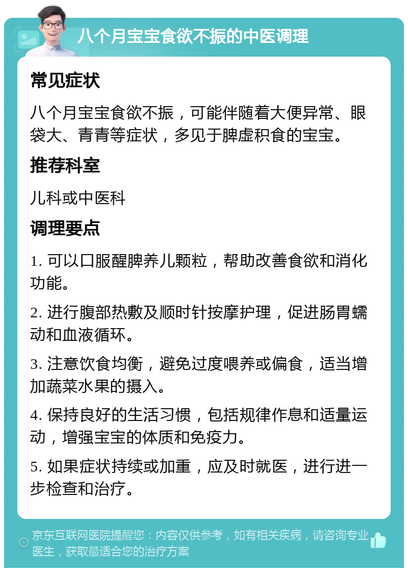 八个月宝宝食欲不振的中医调理 常见症状 八个月宝宝食欲不振，可能伴随着大便异常、眼袋大、青青等症状，多见于脾虚积食的宝宝。 推荐科室 儿科或中医科 调理要点 1. 可以口服醒脾养儿颗粒，帮助改善食欲和消化功能。 2. 进行腹部热敷及顺时针按摩护理，促进肠胃蠕动和血液循环。 3. 注意饮食均衡，避免过度喂养或偏食，适当增加蔬菜水果的摄入。 4. 保持良好的生活习惯，包括规律作息和适量运动，增强宝宝的体质和免疫力。 5. 如果症状持续或加重，应及时就医，进行进一步检查和治疗。