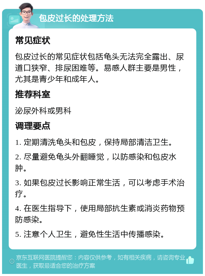 包皮过长的处理方法 常见症状 包皮过长的常见症状包括龟头无法完全露出、尿道口狭窄、排尿困难等。易感人群主要是男性，尤其是青少年和成年人。 推荐科室 泌尿外科或男科 调理要点 1. 定期清洗龟头和包皮，保持局部清洁卫生。 2. 尽量避免龟头外翻睡觉，以防感染和包皮水肿。 3. 如果包皮过长影响正常生活，可以考虑手术治疗。 4. 在医生指导下，使用局部抗生素或消炎药物预防感染。 5. 注意个人卫生，避免性生活中传播感染。