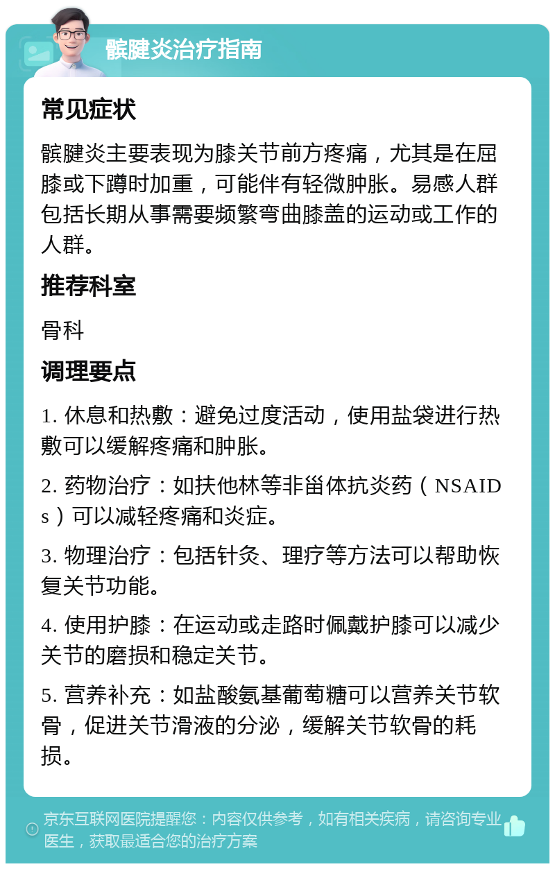 髌腱炎治疗指南 常见症状 髌腱炎主要表现为膝关节前方疼痛，尤其是在屈膝或下蹲时加重，可能伴有轻微肿胀。易感人群包括长期从事需要频繁弯曲膝盖的运动或工作的人群。 推荐科室 骨科 调理要点 1. 休息和热敷：避免过度活动，使用盐袋进行热敷可以缓解疼痛和肿胀。 2. 药物治疗：如扶他林等非甾体抗炎药（NSAIDs）可以减轻疼痛和炎症。 3. 物理治疗：包括针灸、理疗等方法可以帮助恢复关节功能。 4. 使用护膝：在运动或走路时佩戴护膝可以减少关节的磨损和稳定关节。 5. 营养补充：如盐酸氨基葡萄糖可以营养关节软骨，促进关节滑液的分泌，缓解关节软骨的耗损。