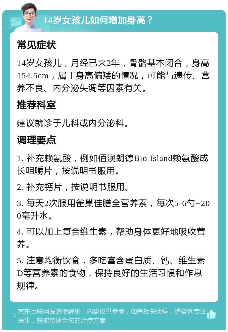 14岁女孩儿如何增加身高？ 常见症状 14岁女孩儿，月经已来2年，骨骼基本闭合，身高154.5cm，属于身高偏矮的情况，可能与遗传、营养不良、内分泌失调等因素有关。 推荐科室 建议就诊于儿科或内分泌科。 调理要点 1. 补充赖氨酸，例如佰澳朗德Bio Island赖氨酸成长咀嚼片，按说明书服用。 2. 补充钙片，按说明书服用。 3. 每天2次服用雀巢佳膳全营养素，每次5-6勺+200毫升水。 4. 可以加上复合维生素，帮助身体更好地吸收营养。 5. 注意均衡饮食，多吃富含蛋白质、钙、维生素D等营养素的食物，保持良好的生活习惯和作息规律。