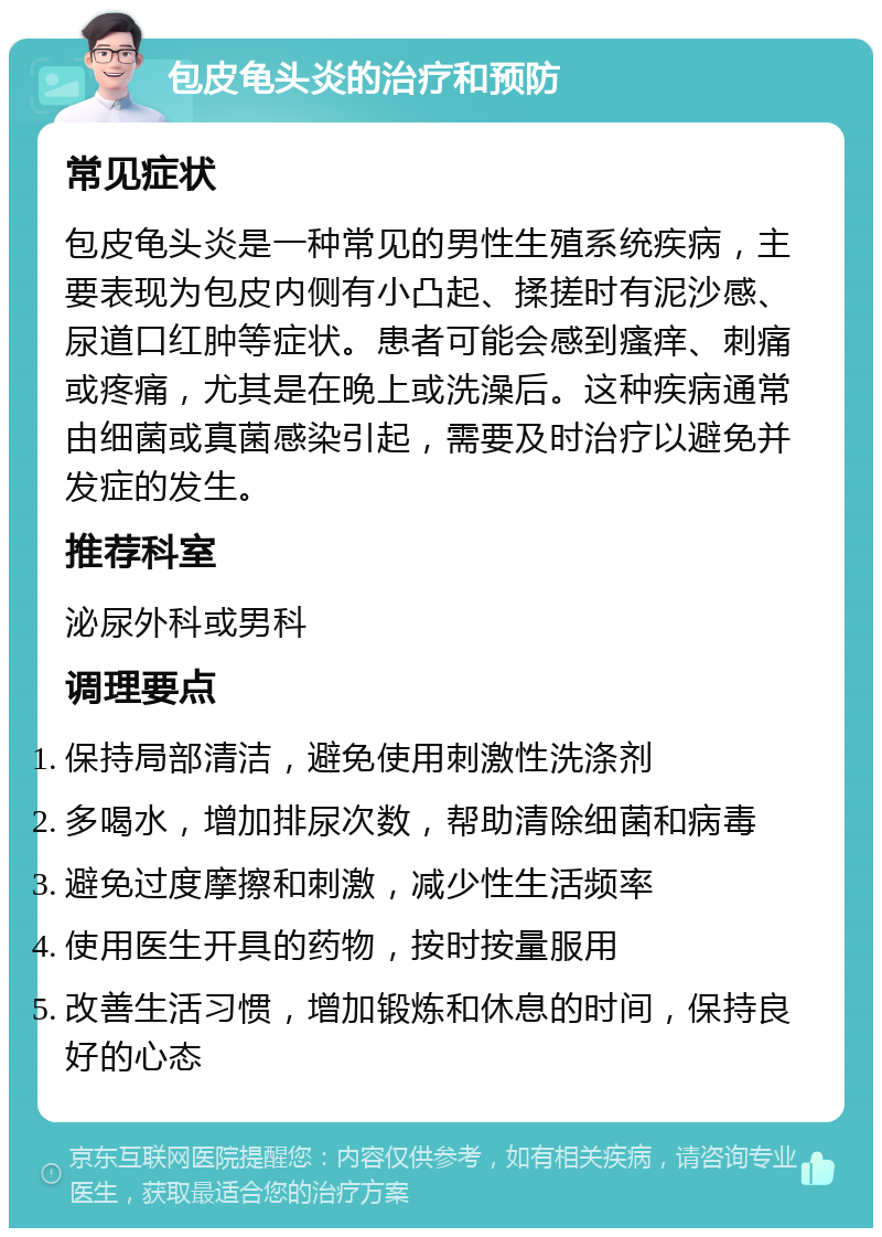 包皮龟头炎的治疗和预防 常见症状 包皮龟头炎是一种常见的男性生殖系统疾病，主要表现为包皮内侧有小凸起、揉搓时有泥沙感、尿道口红肿等症状。患者可能会感到瘙痒、刺痛或疼痛，尤其是在晚上或洗澡后。这种疾病通常由细菌或真菌感染引起，需要及时治疗以避免并发症的发生。 推荐科室 泌尿外科或男科 调理要点 保持局部清洁，避免使用刺激性洗涤剂 多喝水，增加排尿次数，帮助清除细菌和病毒 避免过度摩擦和刺激，减少性生活频率 使用医生开具的药物，按时按量服用 改善生活习惯，增加锻炼和休息的时间，保持良好的心态