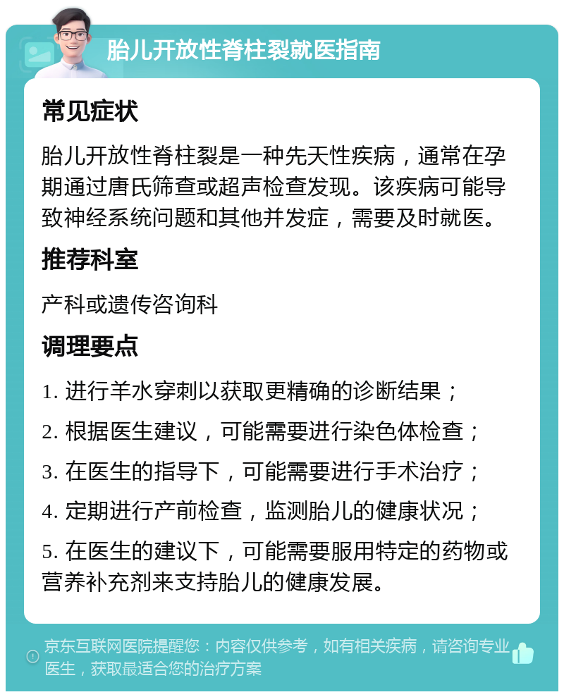 胎儿开放性脊柱裂就医指南 常见症状 胎儿开放性脊柱裂是一种先天性疾病，通常在孕期通过唐氏筛查或超声检查发现。该疾病可能导致神经系统问题和其他并发症，需要及时就医。 推荐科室 产科或遗传咨询科 调理要点 1. 进行羊水穿刺以获取更精确的诊断结果； 2. 根据医生建议，可能需要进行染色体检查； 3. 在医生的指导下，可能需要进行手术治疗； 4. 定期进行产前检查，监测胎儿的健康状况； 5. 在医生的建议下，可能需要服用特定的药物或营养补充剂来支持胎儿的健康发展。