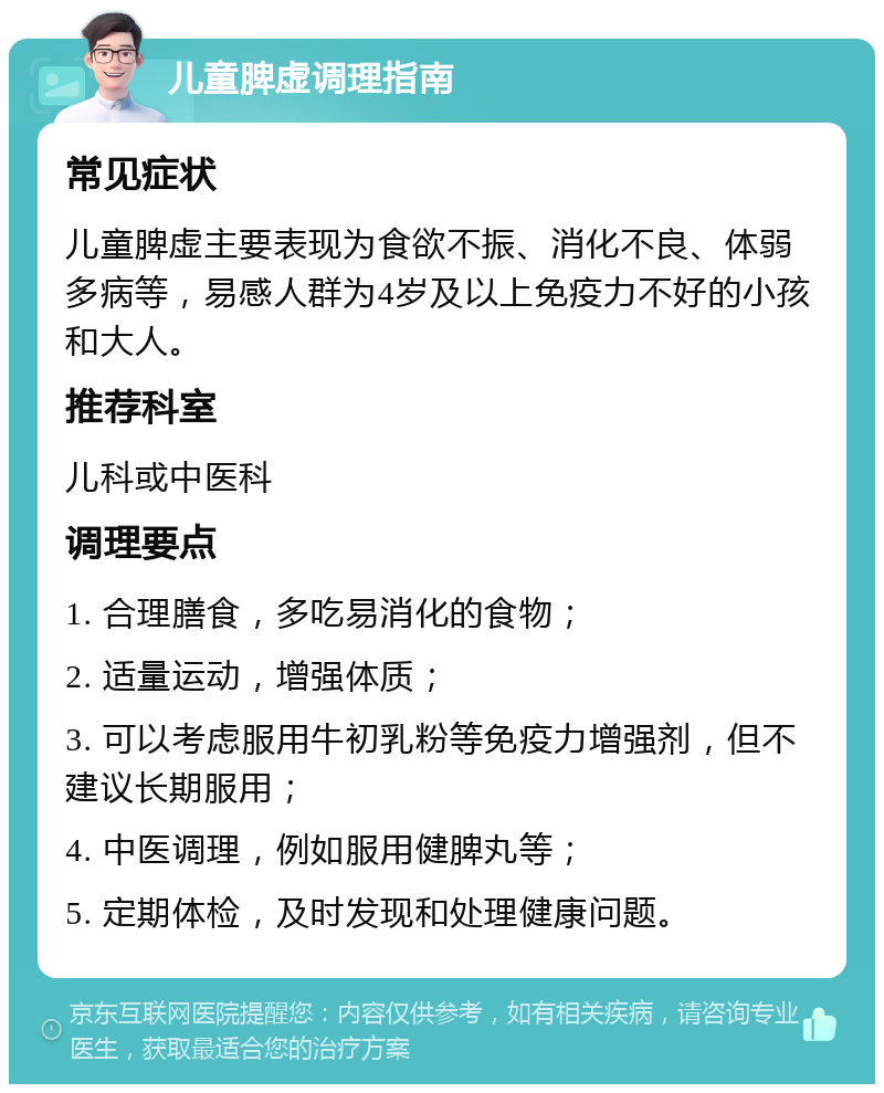 儿童脾虚调理指南 常见症状 儿童脾虚主要表现为食欲不振、消化不良、体弱多病等，易感人群为4岁及以上免疫力不好的小孩和大人。 推荐科室 儿科或中医科 调理要点 1. 合理膳食，多吃易消化的食物； 2. 适量运动，增强体质； 3. 可以考虑服用牛初乳粉等免疫力增强剂，但不建议长期服用； 4. 中医调理，例如服用健脾丸等； 5. 定期体检，及时发现和处理健康问题。