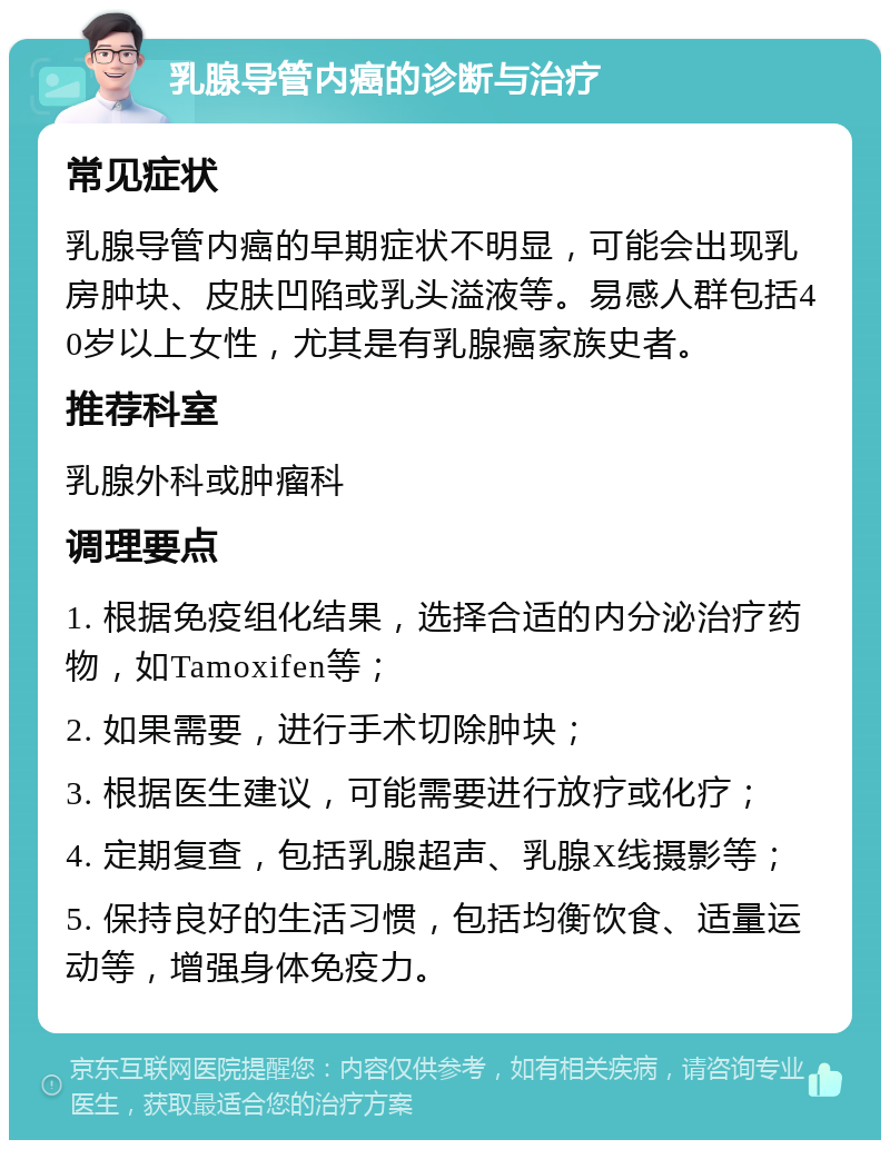 乳腺导管内癌的诊断与治疗 常见症状 乳腺导管内癌的早期症状不明显，可能会出现乳房肿块、皮肤凹陷或乳头溢液等。易感人群包括40岁以上女性，尤其是有乳腺癌家族史者。 推荐科室 乳腺外科或肿瘤科 调理要点 1. 根据免疫组化结果，选择合适的内分泌治疗药物，如Tamoxifen等； 2. 如果需要，进行手术切除肿块； 3. 根据医生建议，可能需要进行放疗或化疗； 4. 定期复查，包括乳腺超声、乳腺X线摄影等； 5. 保持良好的生活习惯，包括均衡饮食、适量运动等，增强身体免疫力。