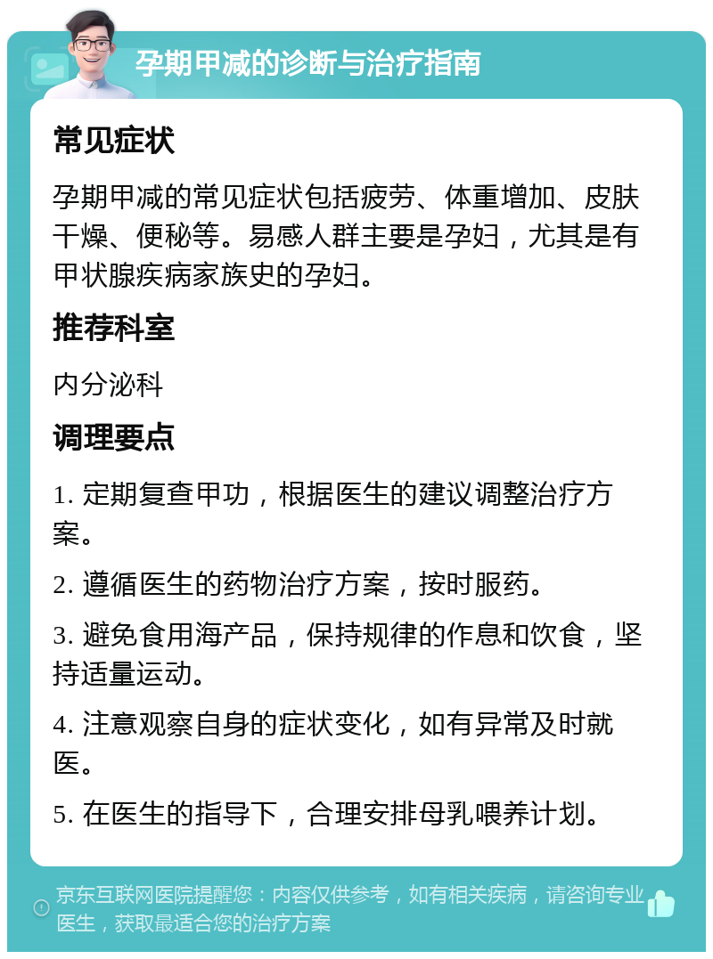 孕期甲减的诊断与治疗指南 常见症状 孕期甲减的常见症状包括疲劳、体重增加、皮肤干燥、便秘等。易感人群主要是孕妇，尤其是有甲状腺疾病家族史的孕妇。 推荐科室 内分泌科 调理要点 1. 定期复查甲功，根据医生的建议调整治疗方案。 2. 遵循医生的药物治疗方案，按时服药。 3. 避免食用海产品，保持规律的作息和饮食，坚持适量运动。 4. 注意观察自身的症状变化，如有异常及时就医。 5. 在医生的指导下，合理安排母乳喂养计划。