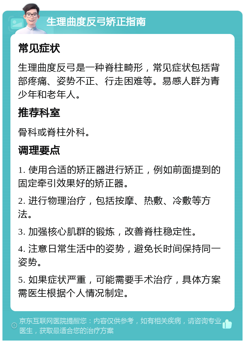 生理曲度反弓矫正指南 常见症状 生理曲度反弓是一种脊柱畸形，常见症状包括背部疼痛、姿势不正、行走困难等。易感人群为青少年和老年人。 推荐科室 骨科或脊柱外科。 调理要点 1. 使用合适的矫正器进行矫正，例如前面提到的固定牵引效果好的矫正器。 2. 进行物理治疗，包括按摩、热敷、冷敷等方法。 3. 加强核心肌群的锻炼，改善脊柱稳定性。 4. 注意日常生活中的姿势，避免长时间保持同一姿势。 5. 如果症状严重，可能需要手术治疗，具体方案需医生根据个人情况制定。