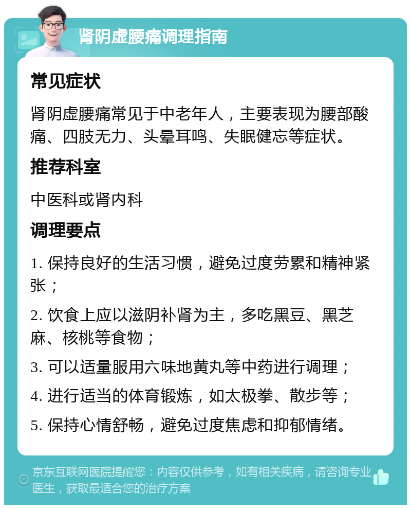 肾阴虚腰痛调理指南 常见症状 肾阴虚腰痛常见于中老年人，主要表现为腰部酸痛、四肢无力、头晕耳鸣、失眠健忘等症状。 推荐科室 中医科或肾内科 调理要点 1. 保持良好的生活习惯，避免过度劳累和精神紧张； 2. 饮食上应以滋阴补肾为主，多吃黑豆、黑芝麻、核桃等食物； 3. 可以适量服用六味地黄丸等中药进行调理； 4. 进行适当的体育锻炼，如太极拳、散步等； 5. 保持心情舒畅，避免过度焦虑和抑郁情绪。