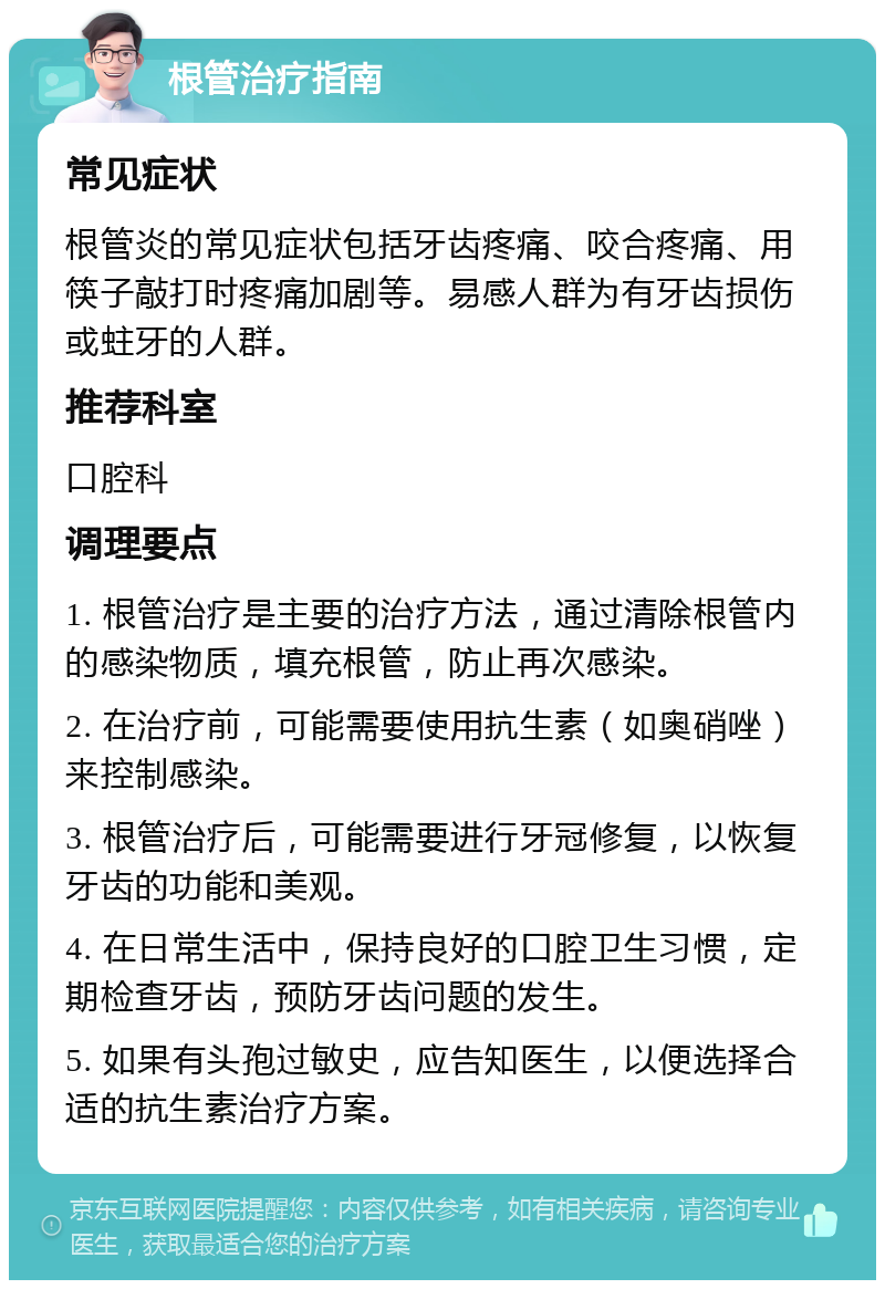 根管治疗指南 常见症状 根管炎的常见症状包括牙齿疼痛、咬合疼痛、用筷子敲打时疼痛加剧等。易感人群为有牙齿损伤或蛀牙的人群。 推荐科室 口腔科 调理要点 1. 根管治疗是主要的治疗方法，通过清除根管内的感染物质，填充根管，防止再次感染。 2. 在治疗前，可能需要使用抗生素（如奥硝唑）来控制感染。 3. 根管治疗后，可能需要进行牙冠修复，以恢复牙齿的功能和美观。 4. 在日常生活中，保持良好的口腔卫生习惯，定期检查牙齿，预防牙齿问题的发生。 5. 如果有头孢过敏史，应告知医生，以便选择合适的抗生素治疗方案。