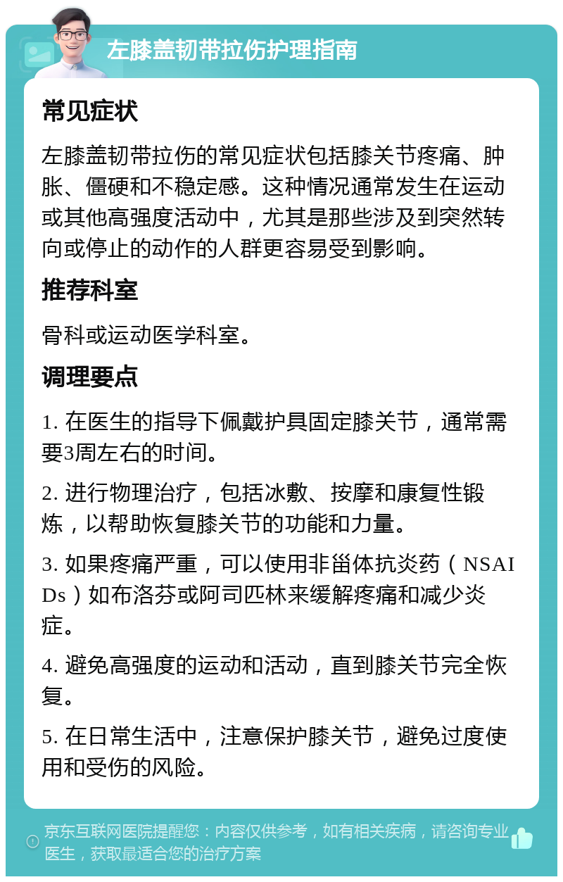 左膝盖韧带拉伤护理指南 常见症状 左膝盖韧带拉伤的常见症状包括膝关节疼痛、肿胀、僵硬和不稳定感。这种情况通常发生在运动或其他高强度活动中，尤其是那些涉及到突然转向或停止的动作的人群更容易受到影响。 推荐科室 骨科或运动医学科室。 调理要点 1. 在医生的指导下佩戴护具固定膝关节，通常需要3周左右的时间。 2. 进行物理治疗，包括冰敷、按摩和康复性锻炼，以帮助恢复膝关节的功能和力量。 3. 如果疼痛严重，可以使用非甾体抗炎药（NSAIDs）如布洛芬或阿司匹林来缓解疼痛和减少炎症。 4. 避免高强度的运动和活动，直到膝关节完全恢复。 5. 在日常生活中，注意保护膝关节，避免过度使用和受伤的风险。