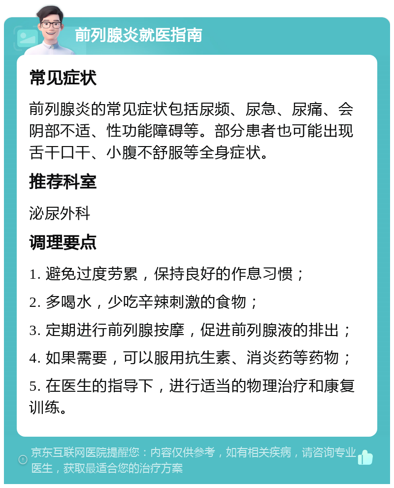 前列腺炎就医指南 常见症状 前列腺炎的常见症状包括尿频、尿急、尿痛、会阴部不适、性功能障碍等。部分患者也可能出现舌干口干、小腹不舒服等全身症状。 推荐科室 泌尿外科 调理要点 1. 避免过度劳累，保持良好的作息习惯； 2. 多喝水，少吃辛辣刺激的食物； 3. 定期进行前列腺按摩，促进前列腺液的排出； 4. 如果需要，可以服用抗生素、消炎药等药物； 5. 在医生的指导下，进行适当的物理治疗和康复训练。