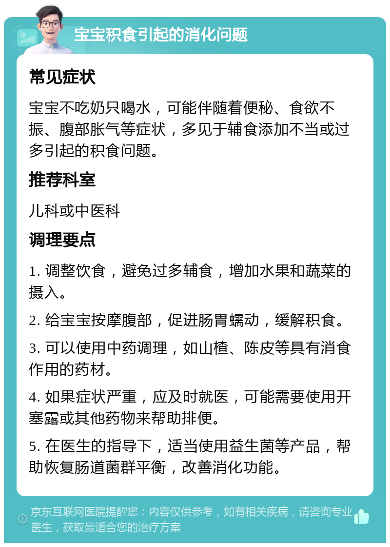 宝宝积食引起的消化问题 常见症状 宝宝不吃奶只喝水，可能伴随着便秘、食欲不振、腹部胀气等症状，多见于辅食添加不当或过多引起的积食问题。 推荐科室 儿科或中医科 调理要点 1. 调整饮食，避免过多辅食，增加水果和蔬菜的摄入。 2. 给宝宝按摩腹部，促进肠胃蠕动，缓解积食。 3. 可以使用中药调理，如山楂、陈皮等具有消食作用的药材。 4. 如果症状严重，应及时就医，可能需要使用开塞露或其他药物来帮助排便。 5. 在医生的指导下，适当使用益生菌等产品，帮助恢复肠道菌群平衡，改善消化功能。