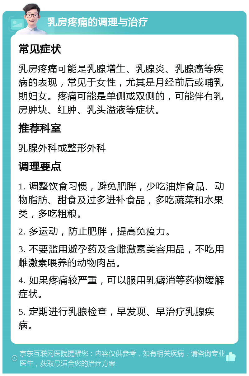 乳房疼痛的调理与治疗 常见症状 乳房疼痛可能是乳腺增生、乳腺炎、乳腺癌等疾病的表现，常见于女性，尤其是月经前后或哺乳期妇女。疼痛可能是单侧或双侧的，可能伴有乳房肿块、红肿、乳头溢液等症状。 推荐科室 乳腺外科或整形外科 调理要点 1. 调整饮食习惯，避免肥胖，少吃油炸食品、动物脂肪、甜食及过多进补食品，多吃蔬菜和水果类，多吃粗粮。 2. 多运动，防止肥胖，提高免疫力。 3. 不要滥用避孕药及含雌激素美容用品，不吃用雌激素喂养的动物肉品。 4. 如果疼痛较严重，可以服用乳癖消等药物缓解症状。 5. 定期进行乳腺检查，早发现、早治疗乳腺疾病。