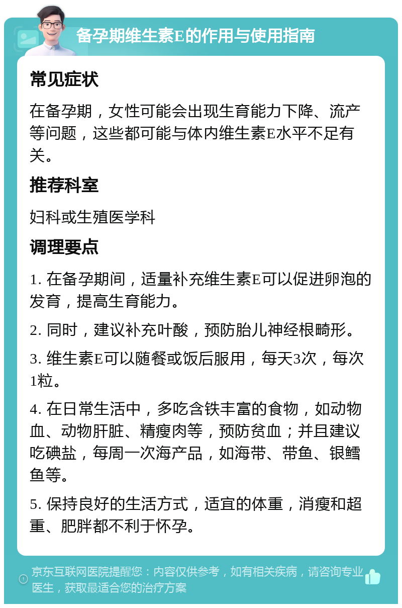 备孕期维生素E的作用与使用指南 常见症状 在备孕期，女性可能会出现生育能力下降、流产等问题，这些都可能与体内维生素E水平不足有关。 推荐科室 妇科或生殖医学科 调理要点 1. 在备孕期间，适量补充维生素E可以促进卵泡的发育，提高生育能力。 2. 同时，建议补充叶酸，预防胎儿神经根畸形。 3. 维生素E可以随餐或饭后服用，每天3次，每次1粒。 4. 在日常生活中，多吃含铁丰富的食物，如动物血、动物肝脏、精瘦肉等，预防贫血；并且建议吃碘盐，每周一次海产品，如海带、带鱼、银鳕鱼等。 5. 保持良好的生活方式，适宜的体重，消瘦和超重、肥胖都不利于怀孕。