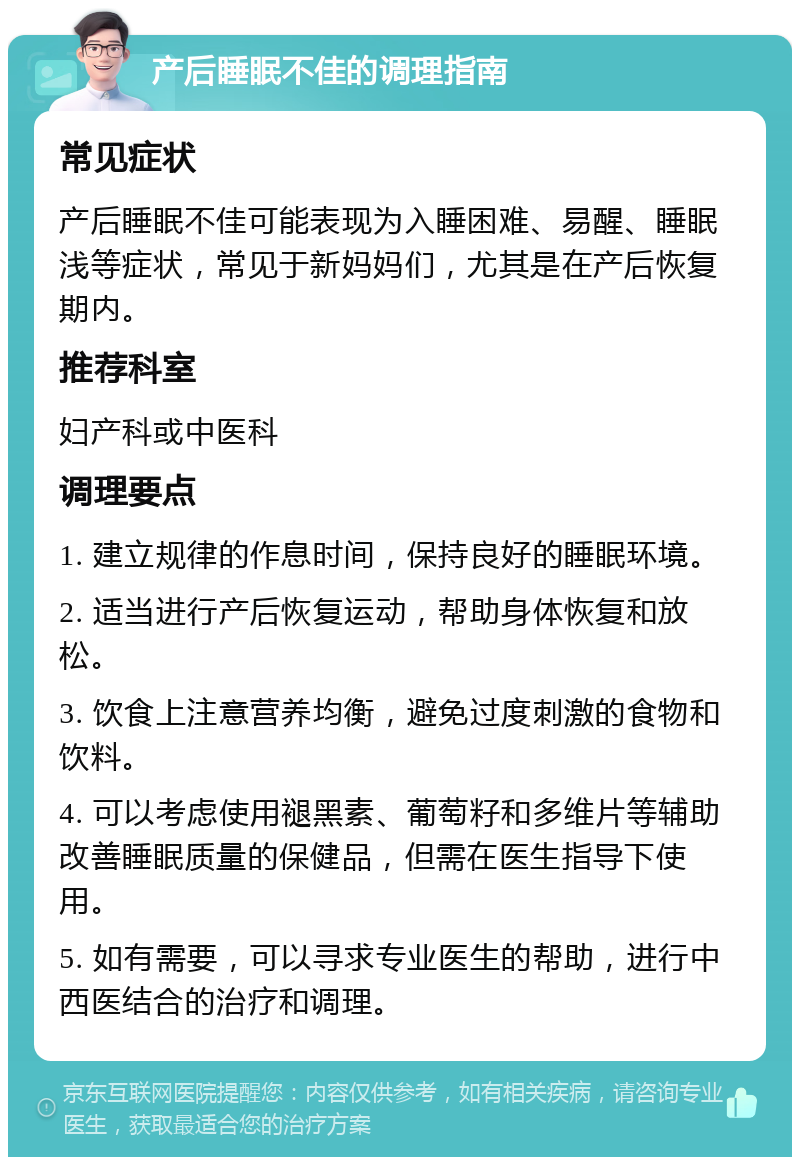 产后睡眠不佳的调理指南 常见症状 产后睡眠不佳可能表现为入睡困难、易醒、睡眠浅等症状，常见于新妈妈们，尤其是在产后恢复期内。 推荐科室 妇产科或中医科 调理要点 1. 建立规律的作息时间，保持良好的睡眠环境。 2. 适当进行产后恢复运动，帮助身体恢复和放松。 3. 饮食上注意营养均衡，避免过度刺激的食物和饮料。 4. 可以考虑使用褪黑素、葡萄籽和多维片等辅助改善睡眠质量的保健品，但需在医生指导下使用。 5. 如有需要，可以寻求专业医生的帮助，进行中西医结合的治疗和调理。