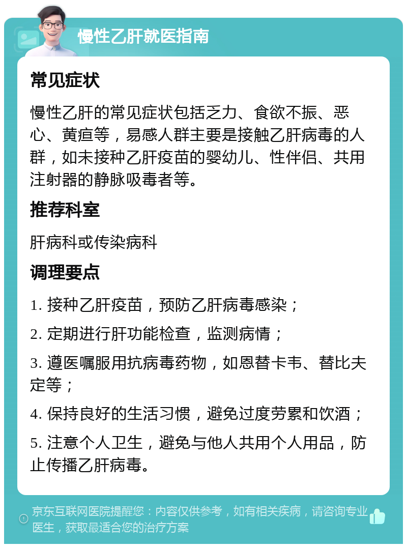 慢性乙肝就医指南 常见症状 慢性乙肝的常见症状包括乏力、食欲不振、恶心、黄疸等，易感人群主要是接触乙肝病毒的人群，如未接种乙肝疫苗的婴幼儿、性伴侣、共用注射器的静脉吸毒者等。 推荐科室 肝病科或传染病科 调理要点 1. 接种乙肝疫苗，预防乙肝病毒感染； 2. 定期进行肝功能检查，监测病情； 3. 遵医嘱服用抗病毒药物，如恩替卡韦、替比夫定等； 4. 保持良好的生活习惯，避免过度劳累和饮酒； 5. 注意个人卫生，避免与他人共用个人用品，防止传播乙肝病毒。