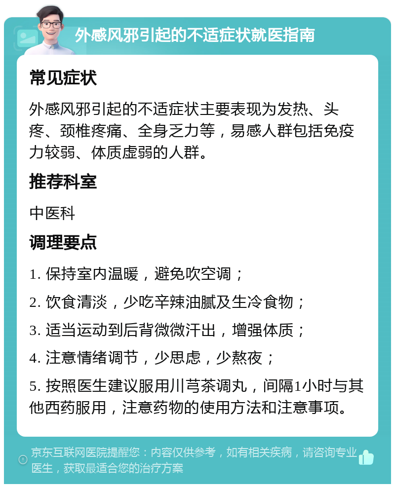 外感风邪引起的不适症状就医指南 常见症状 外感风邪引起的不适症状主要表现为发热、头疼、颈椎疼痛、全身乏力等，易感人群包括免疫力较弱、体质虚弱的人群。 推荐科室 中医科 调理要点 1. 保持室内温暖，避免吹空调； 2. 饮食清淡，少吃辛辣油腻及生冷食物； 3. 适当运动到后背微微汗出，增强体质； 4. 注意情绪调节，少思虑，少熬夜； 5. 按照医生建议服用川芎茶调丸，间隔1小时与其他西药服用，注意药物的使用方法和注意事项。