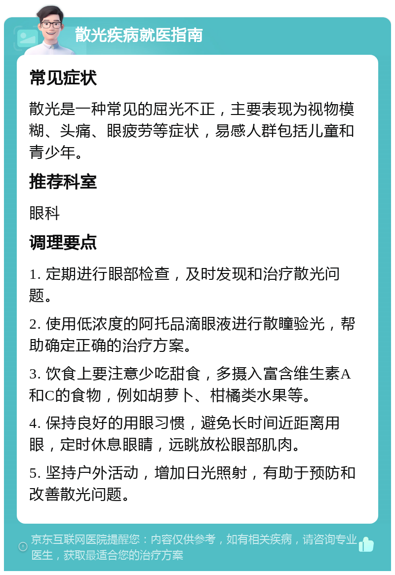 散光疾病就医指南 常见症状 散光是一种常见的屈光不正，主要表现为视物模糊、头痛、眼疲劳等症状，易感人群包括儿童和青少年。 推荐科室 眼科 调理要点 1. 定期进行眼部检查，及时发现和治疗散光问题。 2. 使用低浓度的阿托品滴眼液进行散瞳验光，帮助确定正确的治疗方案。 3. 饮食上要注意少吃甜食，多摄入富含维生素A和C的食物，例如胡萝卜、柑橘类水果等。 4. 保持良好的用眼习惯，避免长时间近距离用眼，定时休息眼睛，远眺放松眼部肌肉。 5. 坚持户外活动，增加日光照射，有助于预防和改善散光问题。